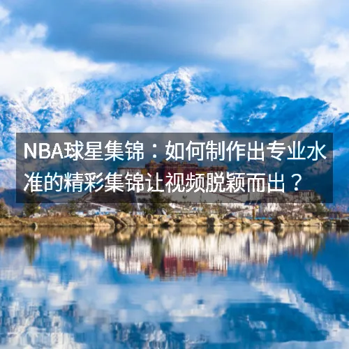 nbaaaa球星集锦：如何制作出专业水准的精彩集锦让视频脱颖而出？