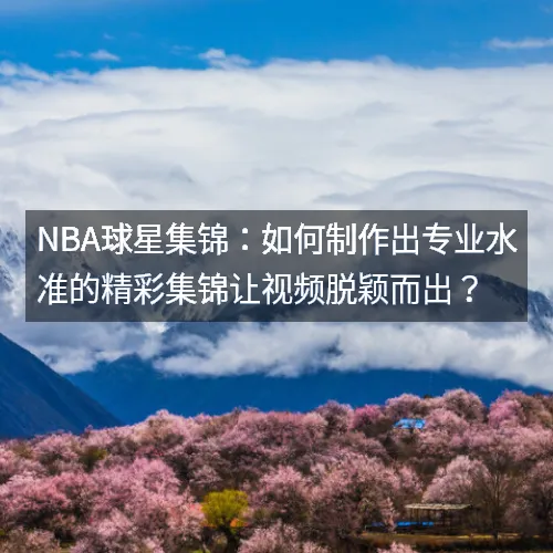 nbaaaa球星集锦：如何制作出专业水准的精彩集锦让视频脱颖而出？